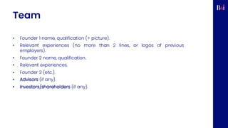 Team
• Founder 1 name, qualification (+ picture).
• Relevant experiences (no more than 2 lines, or logos of previous
employers).
• Founder 2 name, qualification.
• Relevant experiences.
• Founder 3 (etc.).
• Advisors (if any).
• Investors/shareholders (if any).
 