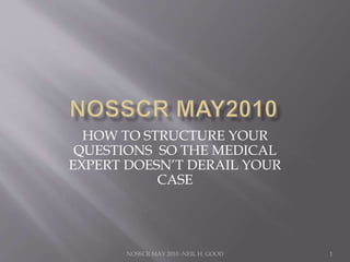 HOW TO STRUCTURE YOUR 
QUESTIONS SO THE MEDICAL 
EXPERT DOESN’T DERAIL YOUR 
CASE 
NOSSCR MAY 2010 -NEIL H. GOOD 
1 
 