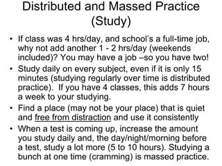 Distributed and Massed Practice
                (Study)
• If class was 4 hrs/day, and school’s a full-time job,
  why not add another 1 - 2 hrs/day (weekends
  included)? You may have a job –so you have two!
• Study daily on every subject, even if it is only 15
  minutes (studying regularly over time is distributed
  practice). If you have 4 classes, this adds 7 hours
  a week to your studying.
• Find a place (may not be your place) that is quiet
  and free from distraction and use it consistently
• When a test is coming up, increase the amount
  you study daily and, the day/night/morning before
  a test, study a lot more (5 to 10 hours). Studying a
  bunch at one time (cramming) is massed practice.
 
