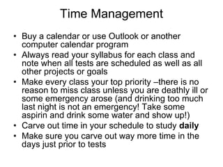 Time Management
• Buy a calendar or use Outlook or another
  computer calendar program
• Always read your syllabus for each class and
  note when all tests are scheduled as well as all
  other projects or goals
• Make every class your top priority –there is no
  reason to miss class unless you are deathly ill or
  some emergency arose (and drinking too much
  last night is not an emergency! Take some
  aspirin and drink some water and show up!)
• Carve out time in your schedule to study daily
• Make sure you carve out way more time in the
  days just prior to tests
 