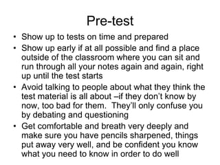 Pre-test
• Show up to tests on time and prepared
• Show up early if at all possible and find a place
  outside of the classroom where you can sit and
  run through all your notes again and again, right
  up until the test starts
• Avoid talking to people about what they think the
  test material is all about –if they don’t know by
  now, too bad for them. They’ll only confuse you
  by debating and questioning
• Get comfortable and breath very deeply and
  make sure you have pencils sharpened, things
  put away very well, and be confident you know
  what you need to know in order to do well
 