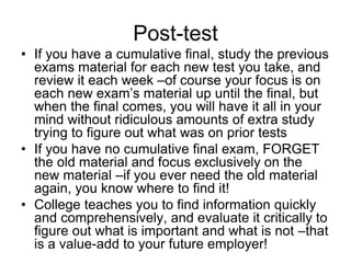 Post-test
• If you have a cumulative final, study the previous
  exams material for each new test you take, and
  review it each week –of course your focus is on
  each new exam’s material up until the final, but
  when the final comes, you will have it all in your
  mind without ridiculous amounts of extra study
  trying to figure out what was on prior tests
• If you have no cumulative final exam, FORGET
  the old material and focus exclusively on the
  new material –if you ever need the old material
  again, you know where to find it!
• College teaches you to find information quickly
  and comprehensively, and evaluate it critically to
  figure out what is important and what is not –that
  is a value-add to your future employer!
 