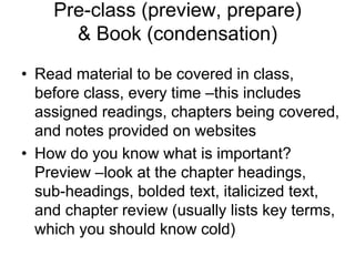 Pre-class (preview, prepare)
      & Book (condensation)
• Read material to be covered in class,
  before class, every time –this includes
  assigned readings, chapters being covered,
  and notes provided on websites
• How do you know what is important?
  Preview –look at the chapter headings,
  sub-headings, bolded text, italicized text,
  and chapter review (usually lists key terms,
  which you should know cold)
 