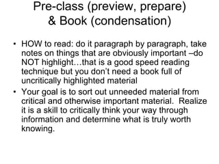 Pre-class (preview, prepare)
       & Book (condensation)
• HOW to read: do it paragraph by paragraph, take
  notes on things that are obviously important –do
  NOT highlight…that is a good speed reading
  technique but you don’t need a book full of
  uncritically highlighted material
• Your goal is to sort out unneeded material from
  critical and otherwise important material. Realize
  it is a skill to critically think your way through
  information and determine what is truly worth
  knowing.
 