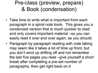 Pre-class (preview, prepare)
       & Book (condensation)
• Take time to write what is important from each
  paragraph in a spiral note book. This gives you a
  condensed version that is much quicker to read
  and only covers important material –so you can
  easily read it over and over again, as you should.
• Paragraph by paragraph reading with note taking
  may seem like it takes a lot of time up front, but
  you don’t wind up drifting off and not remember
  the last five pages you read –give yourself a short
  break after completing a pre-set number of
  paragraphs, then get right back on it
 
