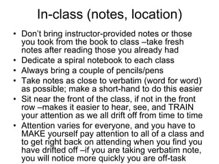 In-class (notes, location)
• Don’t bring instructor-provided notes or those
  you took from the book to class –take fresh
  notes after reading those you already had
• Dedicate a spiral notebook to each class
• Always bring a couple of pencils/pens
• Take notes as close to verbatim (word for word)
  as possible; make a short-hand to do this easier
• Sit near the front of the class, if not in the front
  row –makes it easier to hear, see, and TRAIN
  your attention as we all drift off from time to time
• Attention varies for everyone, and you have to
  MAKE yourself pay attention to all of a class and
  to get right back on attending when you find you
  have drifted off –if you are taking verbatim note,
  you will notice more quickly you are off-task
 