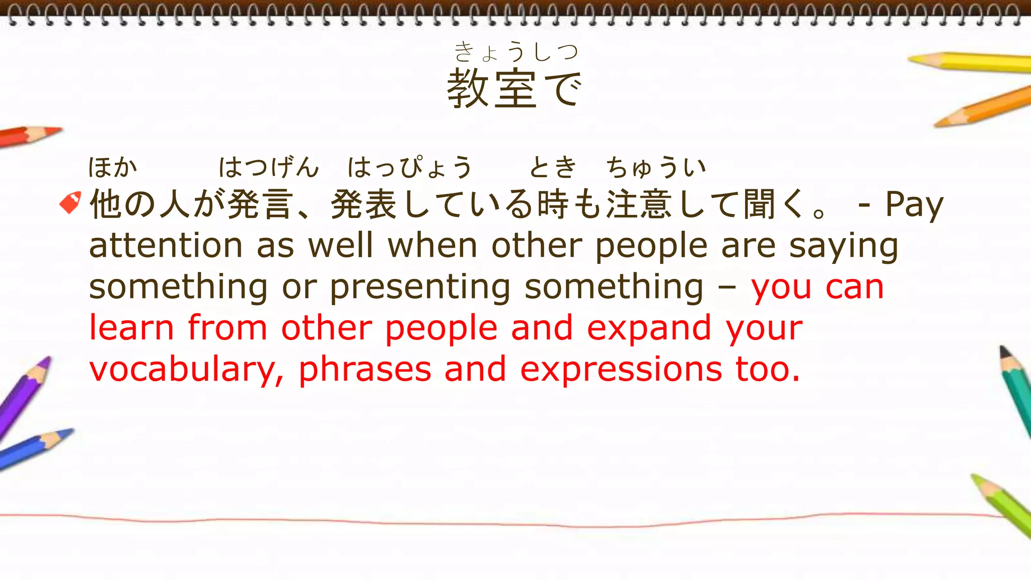 ほか はつげん はっぴょう とき ちゅうい
他の人が発言、発表している時も注意して聞く。 - Pay
attention as well when other people are saying
something or presenting something – you can
learn from other people and expand your
vocabulary, phrases and expressions too.
 