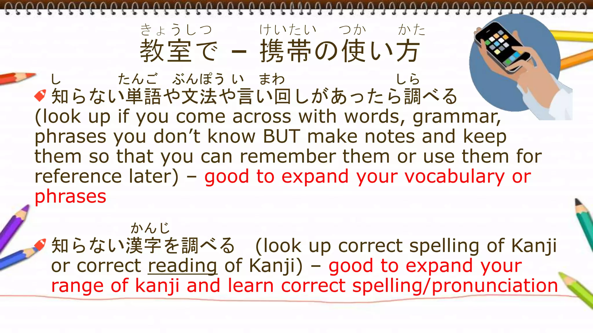 し たんご ぶんぽう い まわ しら
知らない単語や文法や言い回しがあったら調べる
(look up if you come across with words, grammar,
phrases you don’t know BUT make notes and keep
them so that you can remember them or use them for
reference later) – good to expand your vocabulary or
phrases
かんじ
知らない漢字を調べる (look up correct spelling of Kanji
or correct reading of Kanji) – good to expand your
range of kanji and learn correct spelling/pronunciation
 