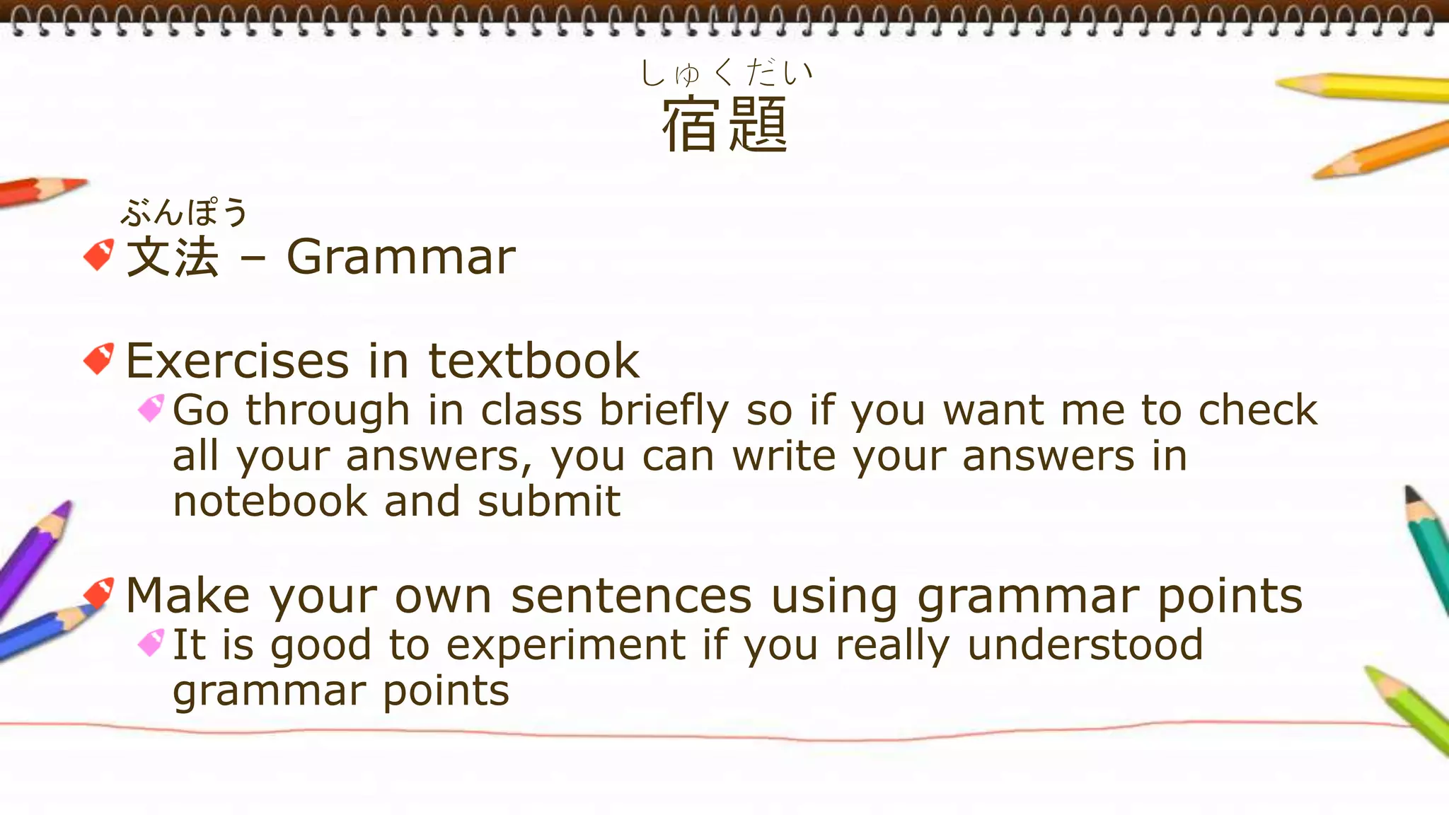 ぶんぽう
文法 – Grammar
Exercises in textbook
Go through in class briefly so if you want me to check
all your answers, you can write your answers in
notebook and submit
Make your own sentences using grammar points
It is good to experiment if you really understood
grammar points
 