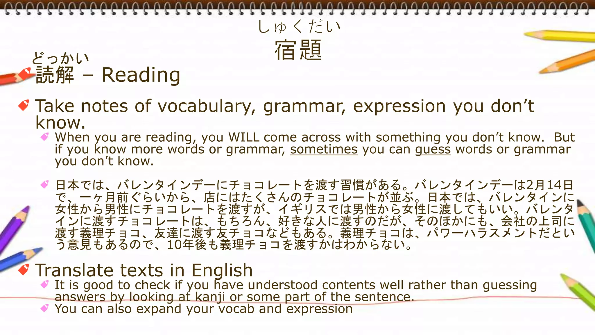 どっかい
読解 – Reading
Take notes of vocabulary, grammar, expression you don’t
know.
When you are reading, you WILL come across with something you don’t know. But
if you know more words or grammar, sometimes you can guess words or grammar
you don’t know.
日本では、バレンタインデーにチョコレートを渡す習慣がある。バレンタインデーは2月14日
で、一ヶ月前ぐらいから、店にはたくさんのチョコレートが並ぶ。日本では、バレンタインに
女性から男性にチョコレートを渡すが、イギリスでは男性から女性に渡してもいい。バレンタ
インに渡すチョコレートは、もちろん、好きな人に渡すのだが、そのほかにも、会社の上司に
渡す義理チョコ、友達に渡す友チョコなどもある。義理チョコは、パワーハラスメントだとい
う意見もあるので、10年後も義理チョコを渡すかはわからない。
Translate texts in English
It is good to check if you have understood contents well rather than guessing
answers by looking at kanji or some part of the sentence.
You can also expand your vocab and expression
 