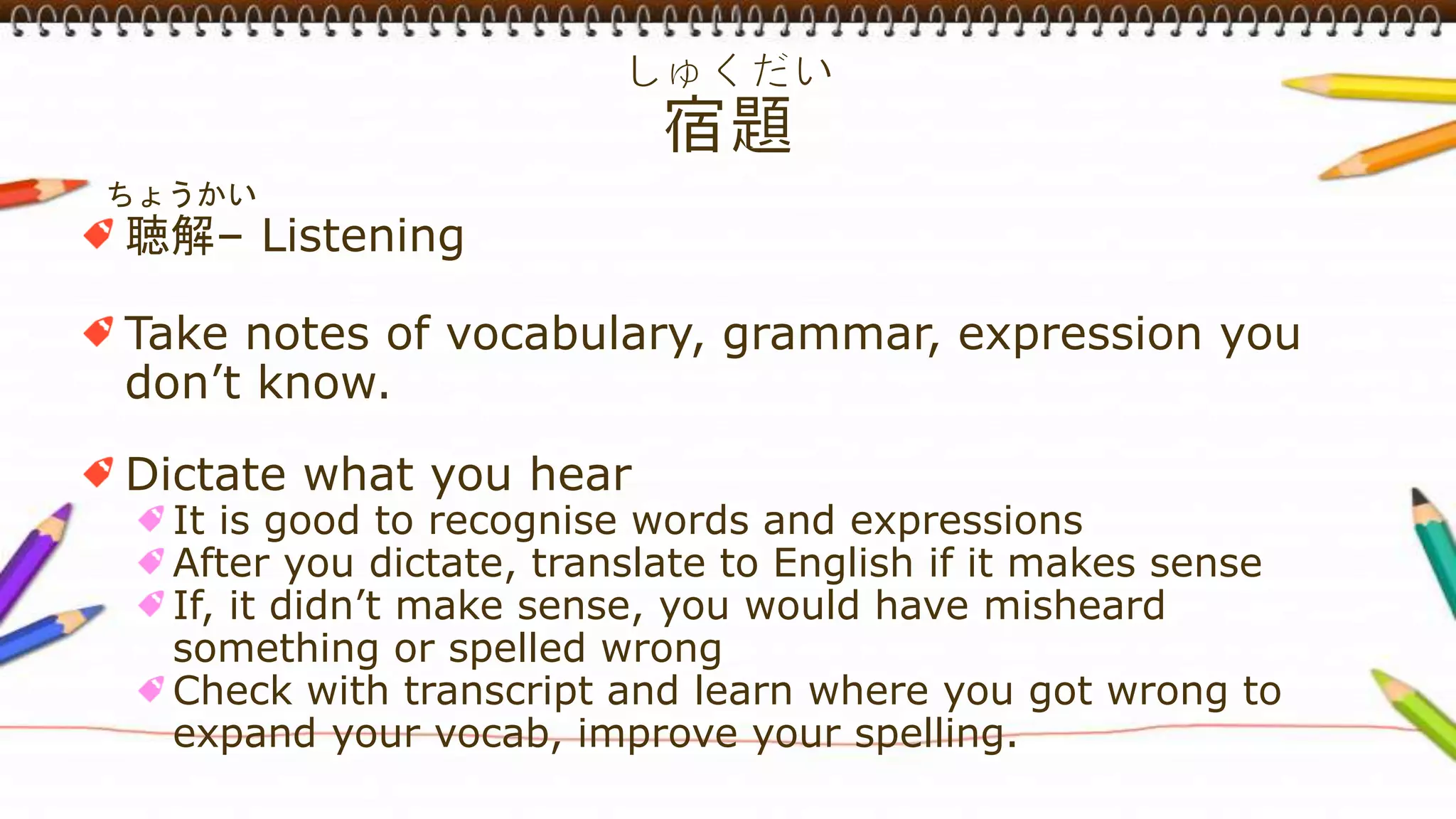 ちょうかい
聴解– Listening
Take notes of vocabulary, grammar, expression you
don’t know.
Dictate what you hear
It is good to recognise words and expressions
After you dictate, translate to English if it makes sense
If, it didn’t make sense, you would have misheard
something or spelled wrong
Check with transcript and learn where you got wrong to
expand your vocab, improve your spelling.
 