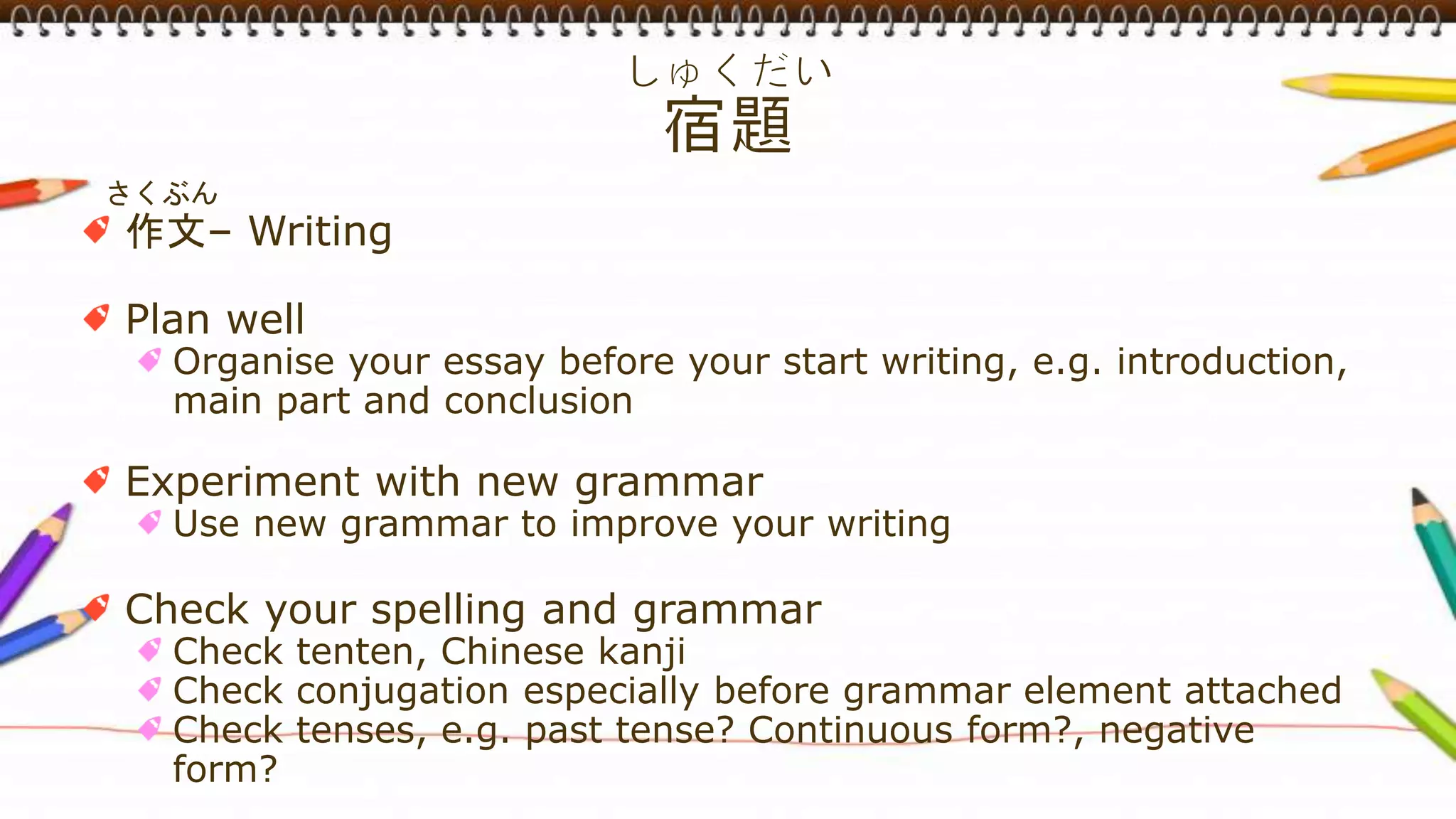 さくぶん
作文– Writing
Plan well
Organise your essay before your start writing, e.g. introduction,
main part and conclusion
Experiment with new grammar
Use new grammar to improve your writing
Check your spelling and grammar
Check tenten, Chinese kanji
Check conjugation especially before grammar element attached
Check tenses, e.g. past tense? Continuous form?, negative
form?
 