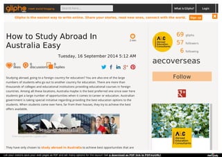 meet social blogging Search here... What is Glipho? 
69 gliphs 
57 followers 
6 following 
aecoverseas 
2 min 
How to Study Abroad In 
Australia Easy 
Tuesday, 16 September 2014 5:12 AM 
0 likes 
0 discussions 
0r 
eplies 
Studying abroad, going to a foreign country for education? You are also one of the large Follow 
numbers of students who go out to another country for education. There are more than 
thousands of colleges and educational institutions providing educational courses in foreign 
countries. Among all these locations, Australia maybe is the best preferred one since over here 
students get a large number of opportunities when it comes to career or education. Australian 
government is taking special initiative regarding providing the best education options to the 
students. When students come over here, far from their houses, they try to achieve the best 
offers available. 
From encrypted-tbn1.gstatic.com 
They have only chosen to study abroad in Australia to achieve best opportunities that are 
Login 
Glipho is the easiest way to write online. Share your stories, read new ones, connect with the world. Sign up 
Let your visitors save your web pages as PDF and set many options for the layout! Get a download as PDF link to PDFmyURL! 
 