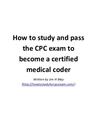 How to study and pass
the CPC exam to
become a certified
medical coder
Written by Jim H May
(http://howtostudyforcpcexam.com/)

 