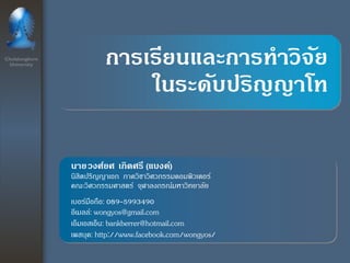 Chulalongkorn University 
การเรียนและการทาวิจัย ในระดับปริญญาโท 
นายวงศ์ยศ เกิดศรี (แบงค์) นิสิตปริญญาเอก ภาควิชาวิศวกรรมคอมพิวเตอร์ คณะวิศวกรรมศาสตร์ จุฬาลงกรณ์มหาวิทยาลัย เบอร์มือถือ: 089-5993490อีเมลล์: wongyos@gmail.comเอ็มเอสเอ็น: bankberrer@hotmail.comเพสบุค: http://www.facebook.com/wongyos/  