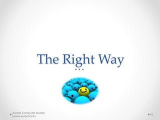 Study effectively – how?
• Understanding is the key
• Never loose the big context
• Identify the connections between
concepts
• Study in brain friendly ways
o Use mind maps effectively
• Study actively
o Passively reading a note vs making a mind-map or
developing a web page/program
Aurora Computer Studies
(www.auroracs.lk)
10
 