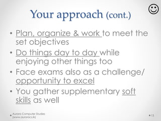 Study effectively – how?
• You are in information age..
o Use online tutorials
o Read e-books
o Use YouTube
• If a picture worth thousand words, a video worth
millions of pictures !
o Use online forums, social media to collaborate with
others in learning
Aurora Computer Studies
(www.auroracs.lk)
13
 