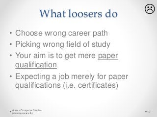 What loosers do
• Choose wrong career path
• Picking wrong field of study
• Your aim is to get mere paper
qualification
• Expecting a job merely for paper
qualifications (i.e. certificates)
Aurora Computer Studies
(www.auroracs.lk)
19

 
