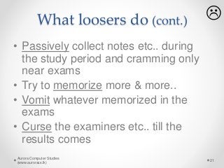What loosers do (cont.)
• Passively collect notes etc.. during
the study period and cramming only
near exams
• Try to memorize more & more..
• Vomit whatever memorized in the
exams
• Curse the examiners etc.. till the
results comes
Aurora Computer Studies
(www.auroracs.lk)
21

 