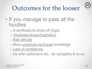 Outcomes for the looser
• If you manage to pass all the
hurdles
o A certificate to show off (Ego)
o Tiredness/stress/frustration
o Bad attitude
o More uncertain/confused knowledge
o Lack of confidence
o Go after politicians etc.. for sympathy & favors
Aurora Computer Studies
(www.auroracs.lk)
22

 