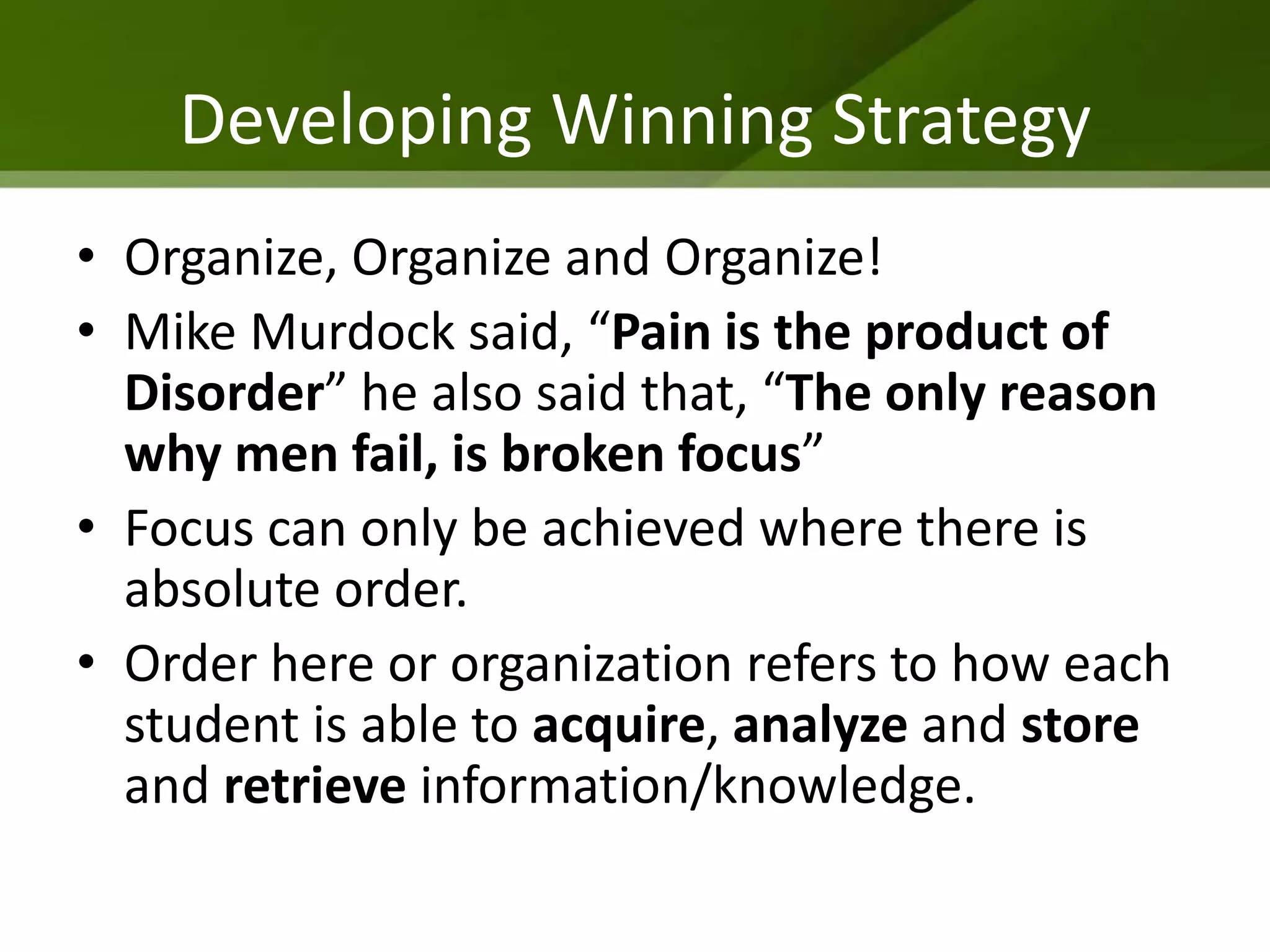 Developing Winning Strategy
• Organize, Organize and Organize!
• Mike Murdock said, “Pain is the product of
  Disorder” he also said that, “The only reason
  why men fail, is broken focus”
• Focus can only be achieved where there is
  absolute order.
• Order here or organization refers to how each
  student is able to acquire, analyze and store
  and retrieve information/knowledge.
 