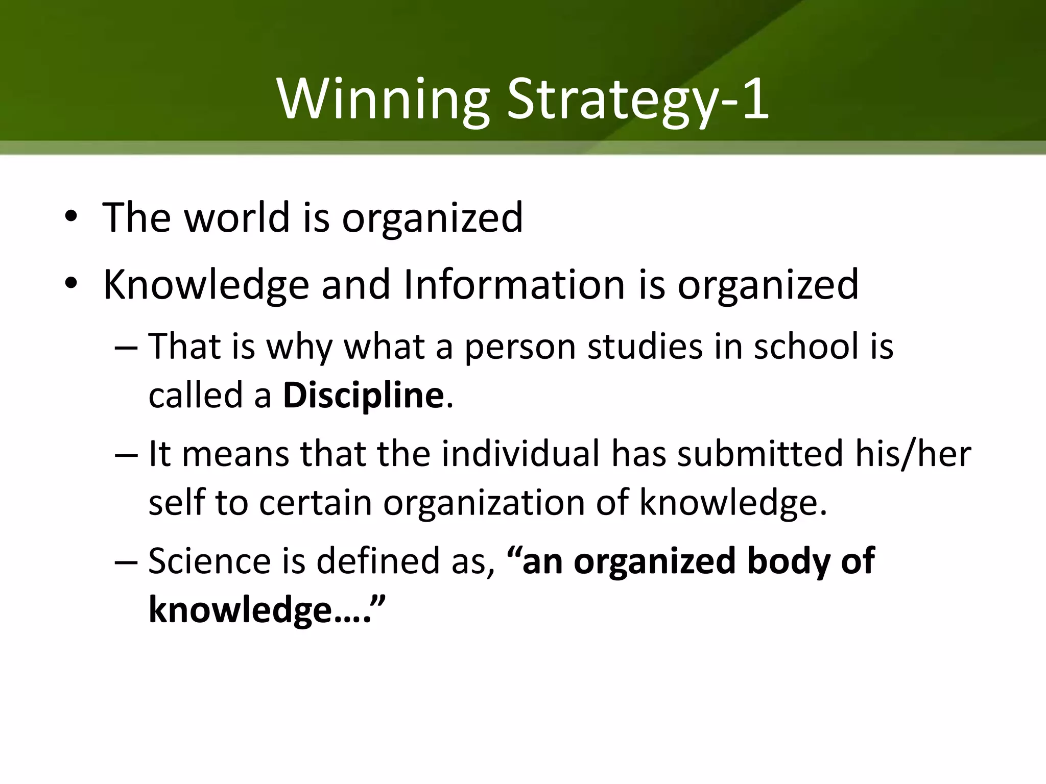 Winning Strategy-1
• The world is organized
• Knowledge and Information is organized
  – That is why what a person studies in school is
    called a Discipline.
  – It means that the individual has submitted his/her
    self to certain organization of knowledge.
  – Science is defined as, “an organized body of
    knowledge….”
 