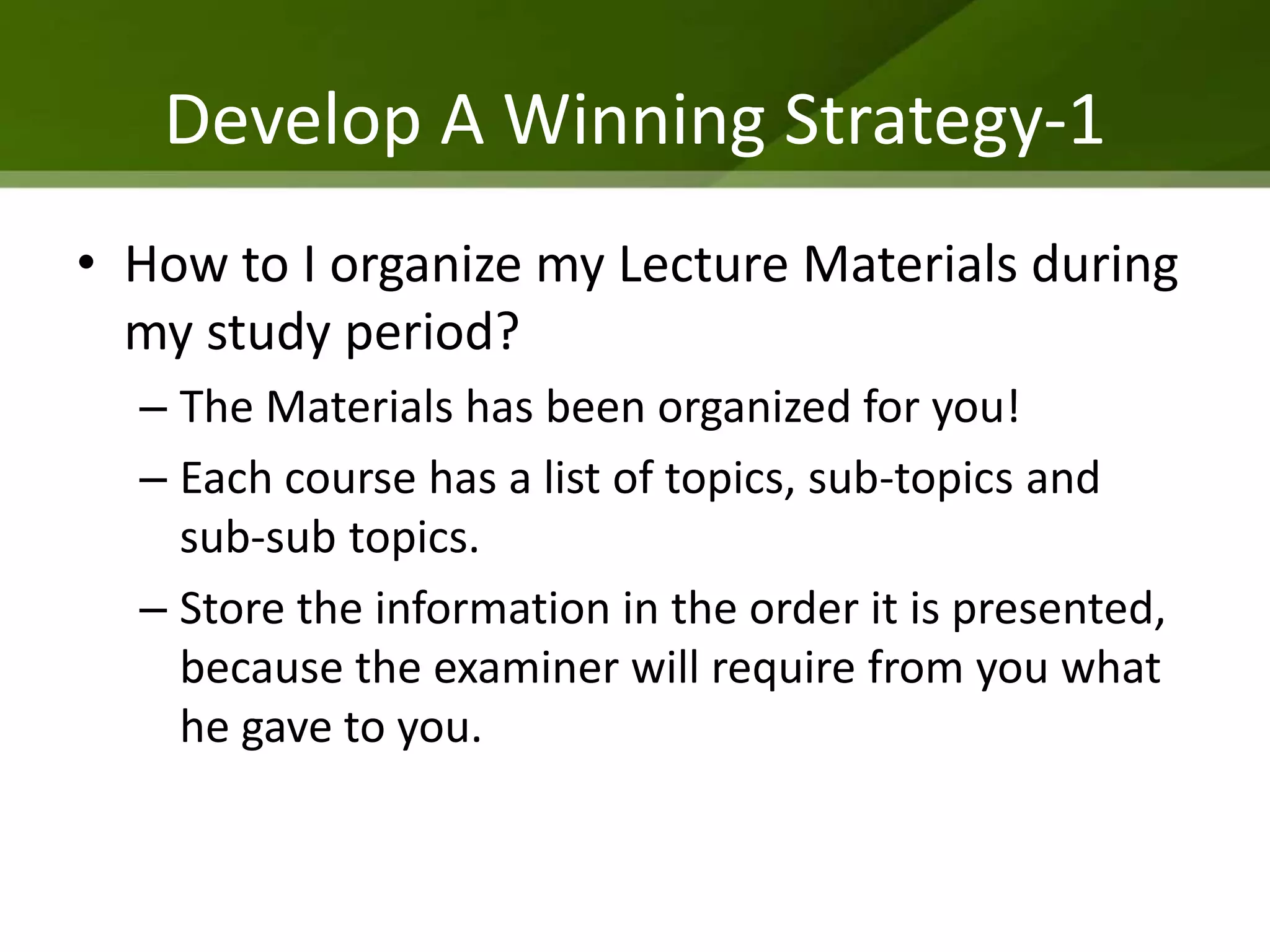 Develop A Winning Strategy-1
• How to I organize my Lecture Materials during
  my study period?
  – The Materials has been organized for you!
  – Each course has a list of topics, sub-topics and
    sub-sub topics.
  – Store the information in the order it is presented,
    because the examiner will require from you what
    he gave to you.
 