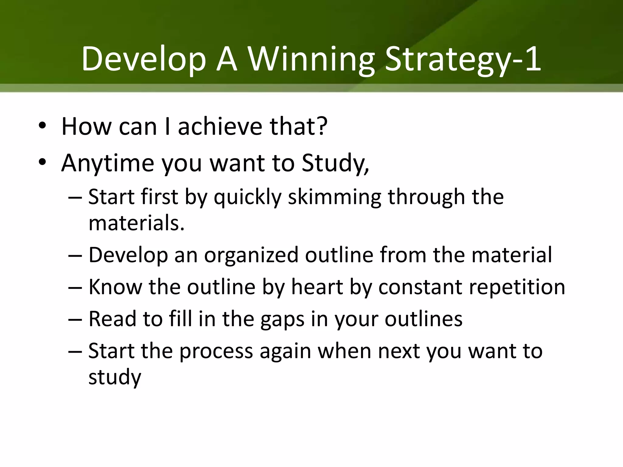 Develop A Winning Strategy-1
• How can I achieve that?
• Anytime you want to Study,
  – Start first by quickly skimming through the
    materials.
  – Develop an organized outline from the material
  – Know the outline by heart by constant repetition
  – Read to fill in the gaps in your outlines
  – Start the process again when next you want to
    study
 