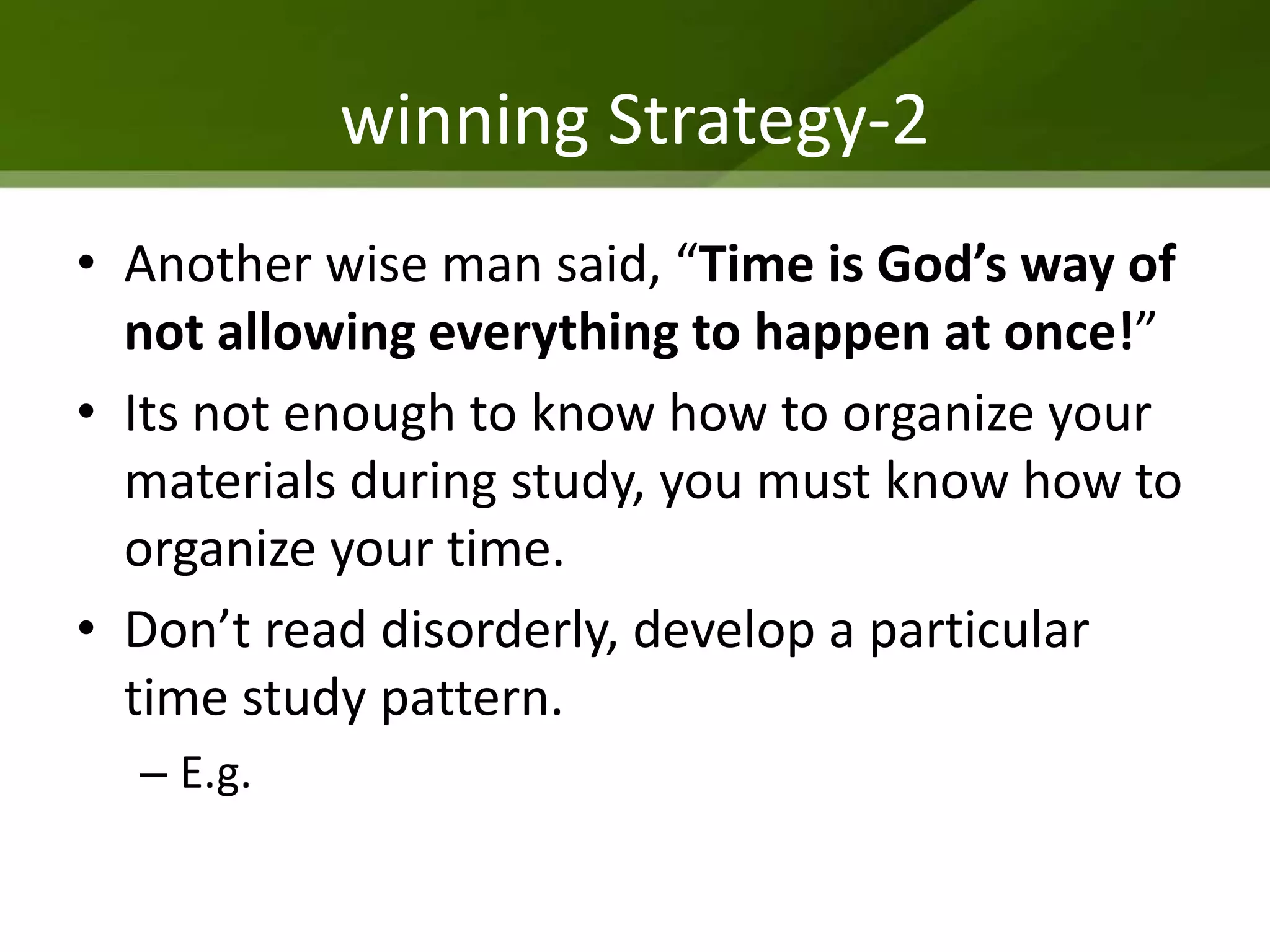 winning Strategy-2
• Another wise man said, “Time is God’s way of
  not allowing everything to happen at once!”
• Its not enough to know how to organize your
  materials during study, you must know how to
  organize your time.
• Don’t read disorderly, develop a particular
  time study pattern.
  – E.g.
 