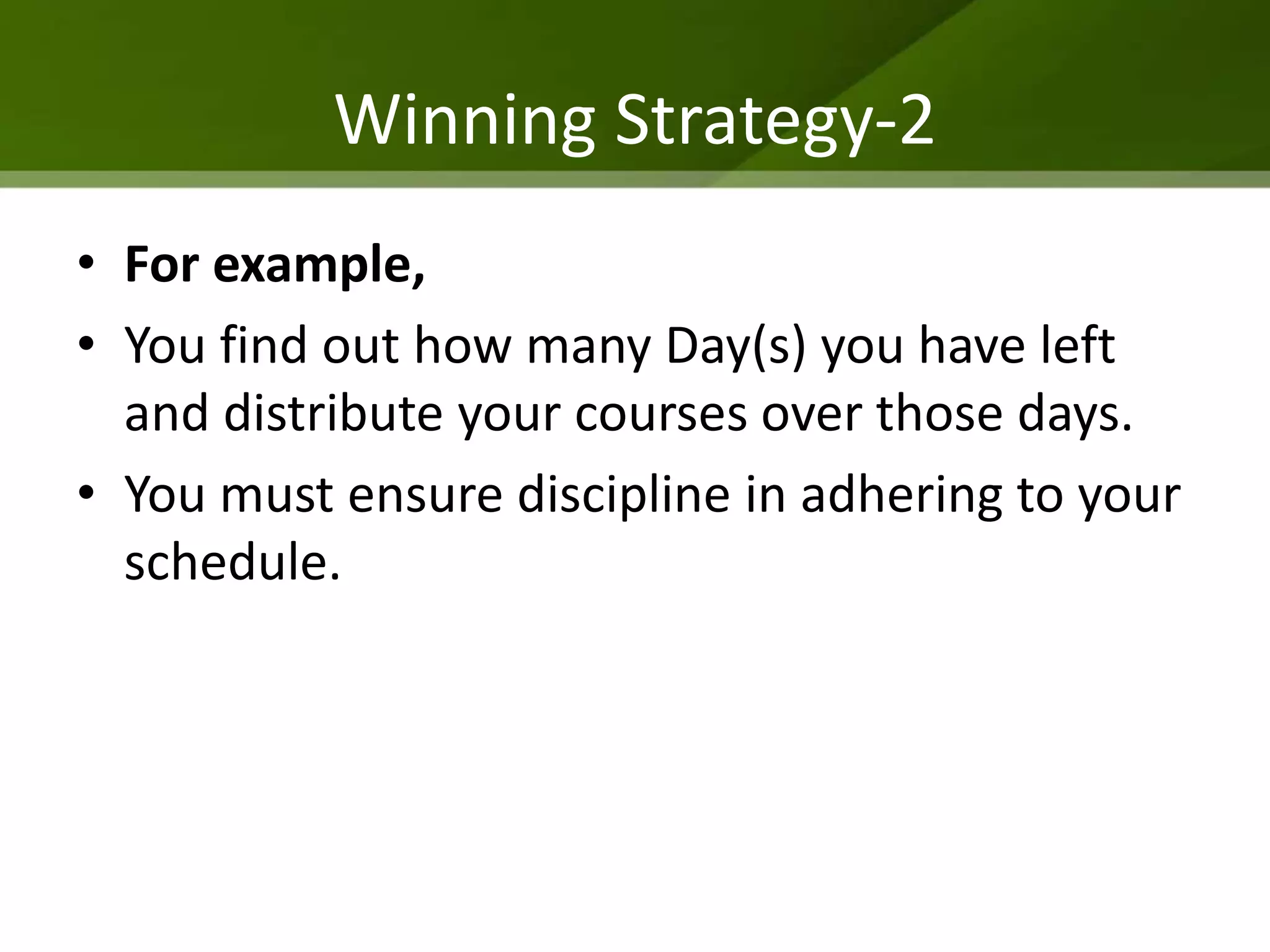 Winning Strategy-2
• For example,
• You find out how many Day(s) you have left
  and distribute your courses over those days.
• You must ensure discipline in adhering to your
  schedule.
 