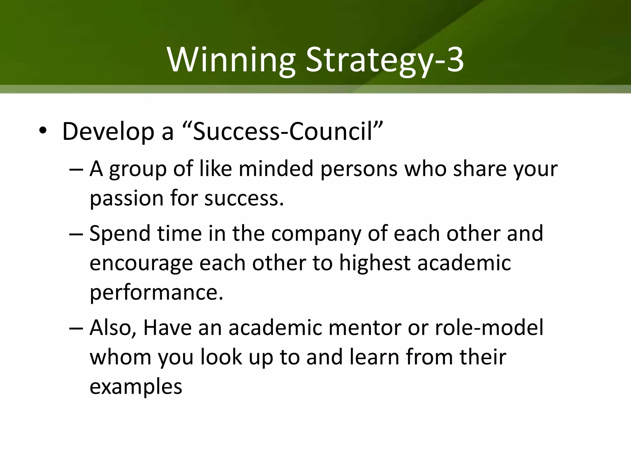 Winning Strategy-3
• Develop a “Success-Council”
  – A group of like minded persons who share your
    passion for success.
  – Spend time in the company of each other and
    encourage each other to highest academic
    performance.
  – Also, Have an academic mentor or role-model
    whom you look up to and learn from their
    examples
 