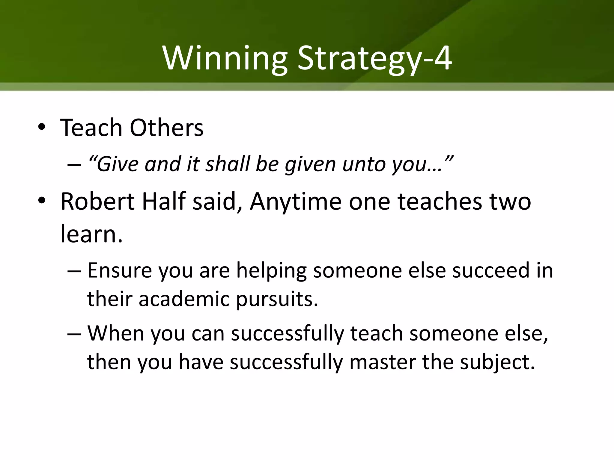 Winning Strategy-4
• Teach Others
  – “Give and it shall be given unto you…”
• Robert Half said, Anytime one teaches two
  learn.
  – Ensure you are helping someone else succeed in
    their academic pursuits.
  – When you can successfully teach someone else,
    then you have successfully master the subject.
 