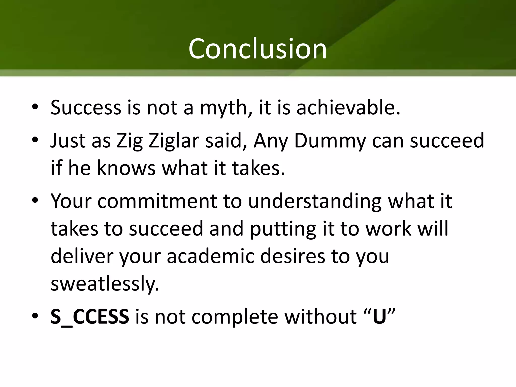 Conclusion
• Success is not a myth, it is achievable.
• Just as Zig Ziglar said, Any Dummy can succeed
  if he knows what it takes.
• Your commitment to understanding what it
  takes to succeed and putting it to work will
  deliver your academic desires to you
  sweatlessly.
• S_CCESS is not complete without “U”
 