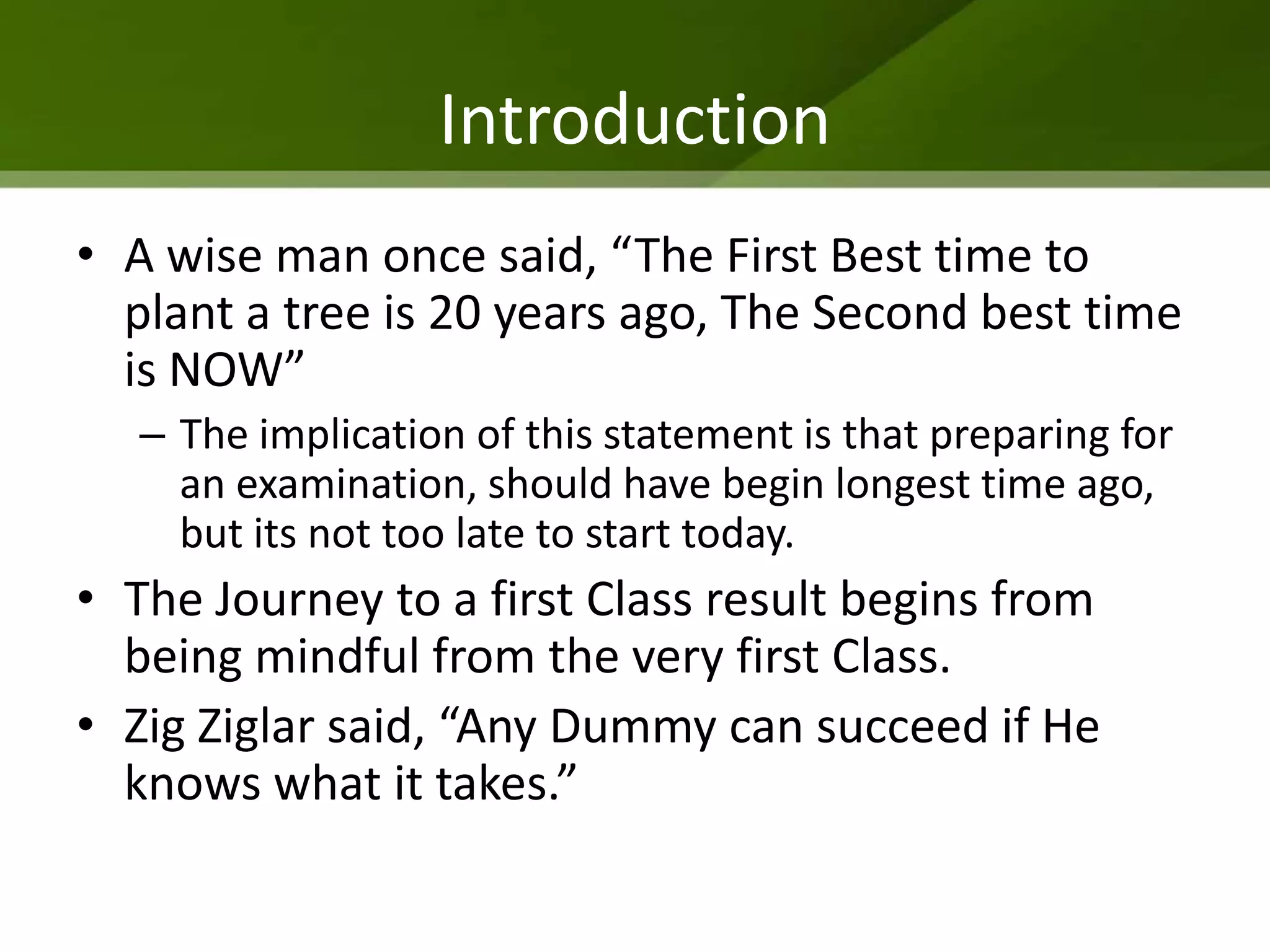 Introduction
• A wise man once said, “The First Best time to
  plant a tree is 20 years ago, The Second best time
  is NOW”
   – The implication of this statement is that preparing for
     an examination, should have begin longest time ago,
     but its not too late to start today.
• The Journey to a first Class result begins from
  being mindful from the very first Class.
• Zig Ziglar said, “Any Dummy can succeed if He
  knows what it takes.”
 