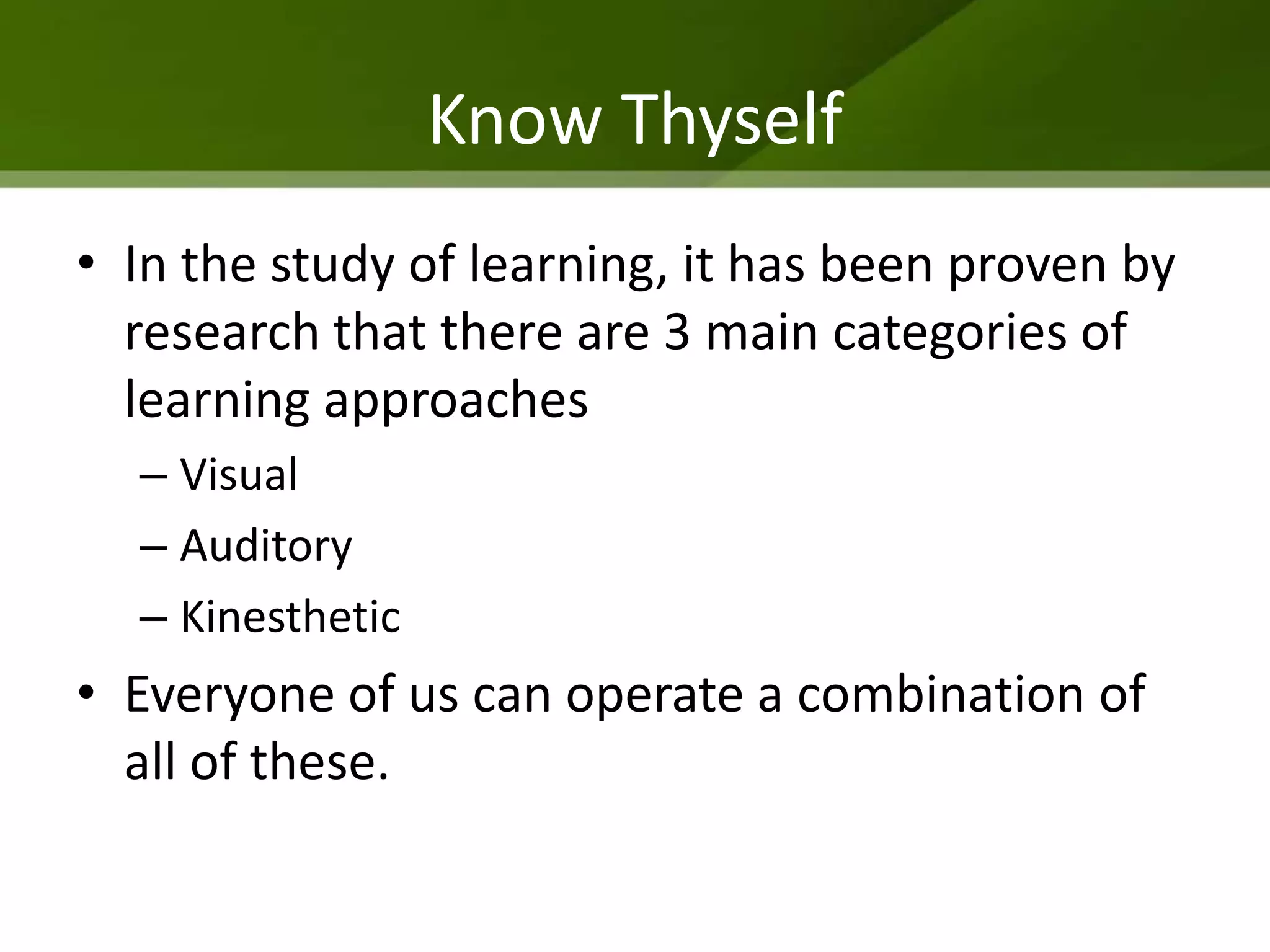 Know Thyself
• In the study of learning, it has been proven by
  research that there are 3 main categories of
  learning approaches
  – Visual
  – Auditory
  – Kinesthetic
• Everyone of us can operate a combination of
  all of these.
 