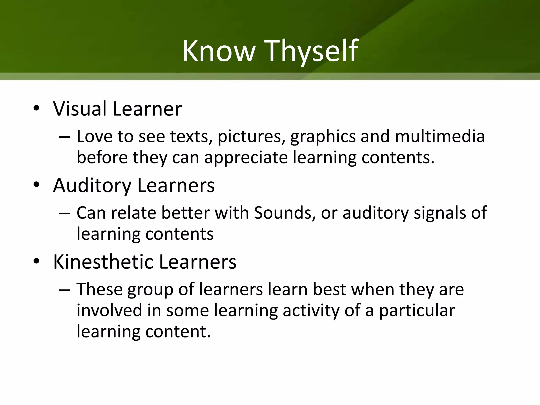 Know Thyself
• Visual Learner
  – Love to see texts, pictures, graphics and multimedia
    before they can appreciate learning contents.
• Auditory Learners
  – Can relate better with Sounds, or auditory signals of
    learning contents
• Kinesthetic Learners
  – These group of learners learn best when they are
    involved in some learning activity of a particular
    learning content.
 