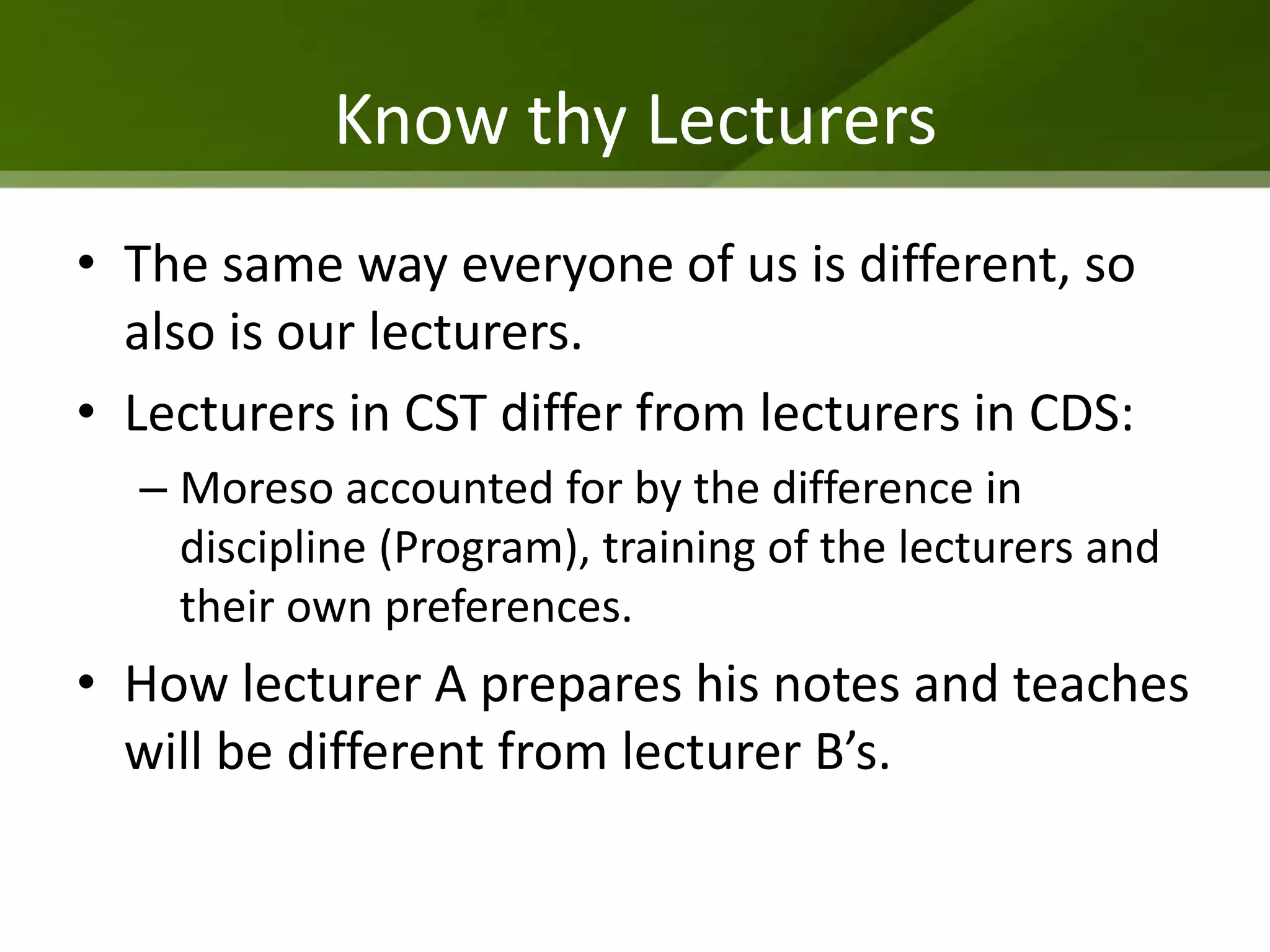 Know thy Lecturers
• The same way everyone of us is different, so
  also is our lecturers.
• Lecturers in CST differ from lecturers in CDS:
  – Moreso accounted for by the difference in
    discipline (Program), training of the lecturers and
    their own preferences.
• How lecturer A prepares his notes and teaches
  will be different from lecturer B’s.
 