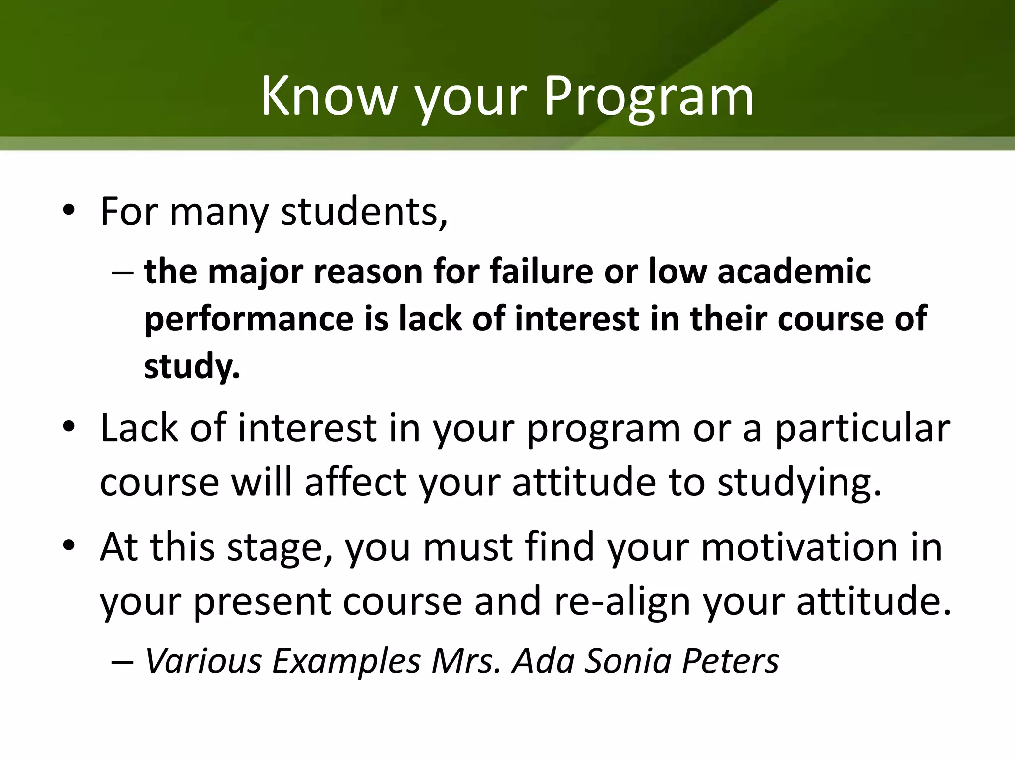 Know your Program
• For many students,
  – the major reason for failure or low academic
    performance is lack of interest in their course of
    study.
• Lack of interest in your program or a particular
  course will affect your attitude to studying.
• At this stage, you must find your motivation in
  your present course and re-align your attitude.
  – Various Examples Mrs. Ada Sonia Peters
 