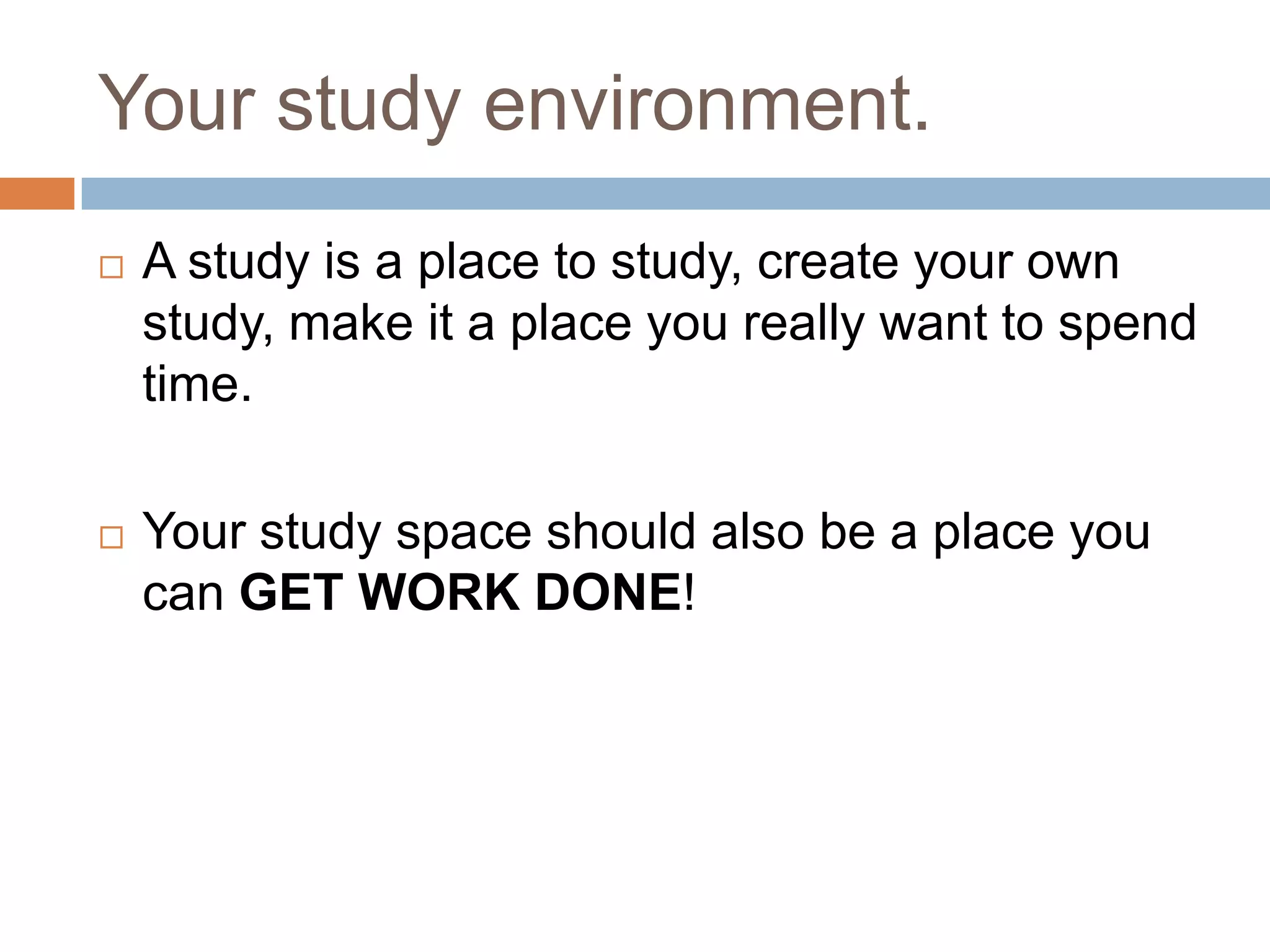 Your study environment.
   A study is a place to study, create your own
    study, make it a place you really want to spend
    time.

   Your study space should also be a place you
    can GET WORK DONE!
 