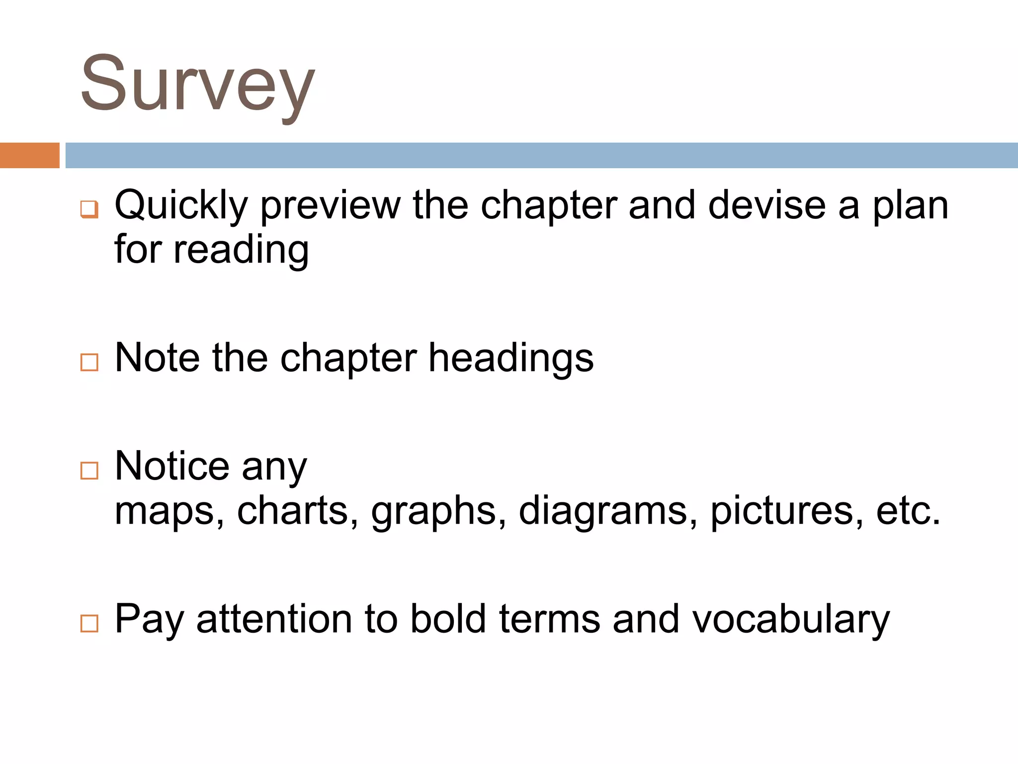 Survey
   Quickly preview the chapter and devise a plan
    for reading

   Note the chapter headings

   Notice any
    maps, charts, graphs, diagrams, pictures, etc.

   Pay attention to bold terms and vocabulary
 