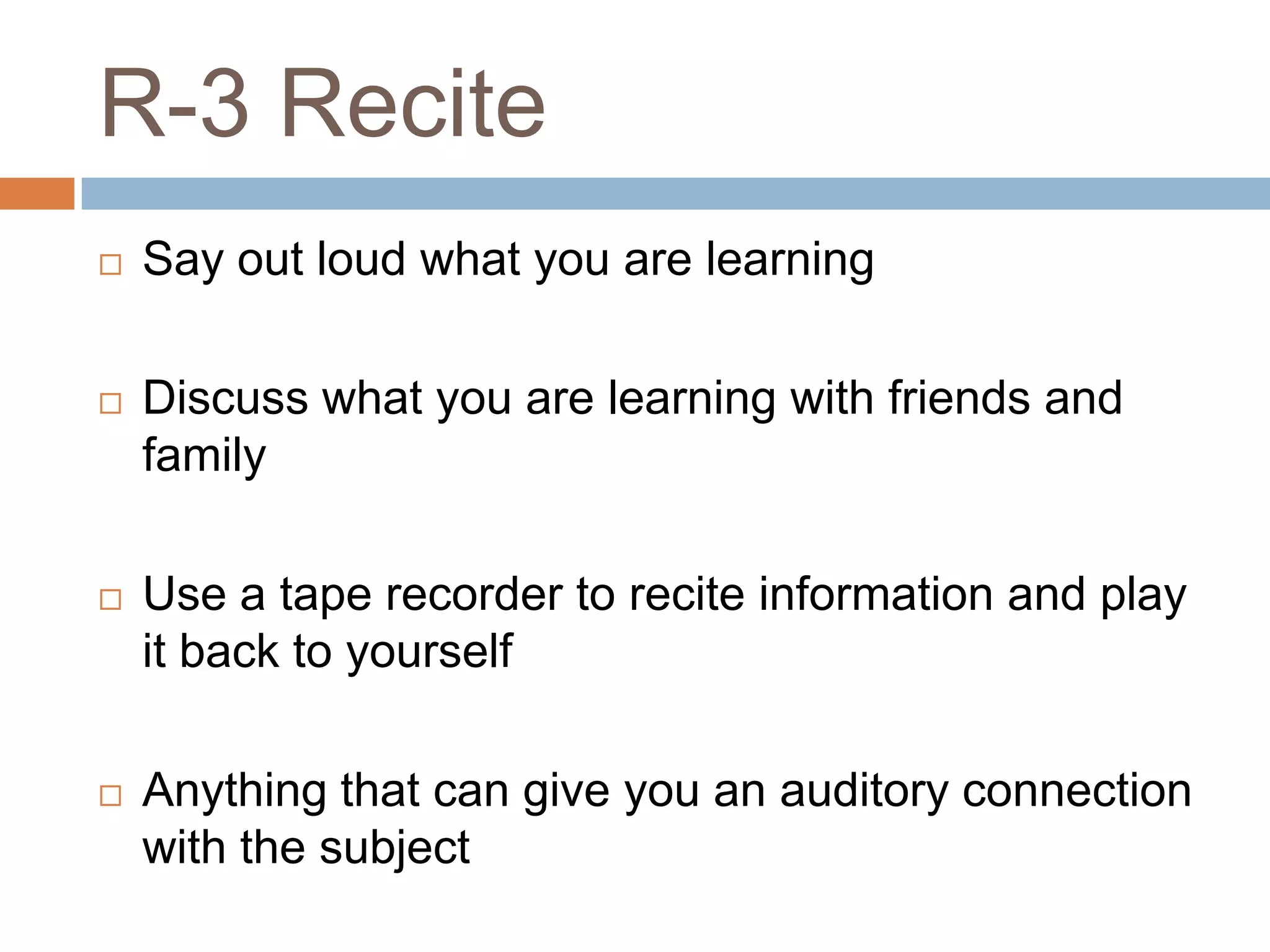 R-3 Recite
   Say out loud what you are learning

   Discuss what you are learning with friends and
    family

   Use a tape recorder to recite information and play
    it back to yourself

   Anything that can give you an auditory connection
    with the subject
 