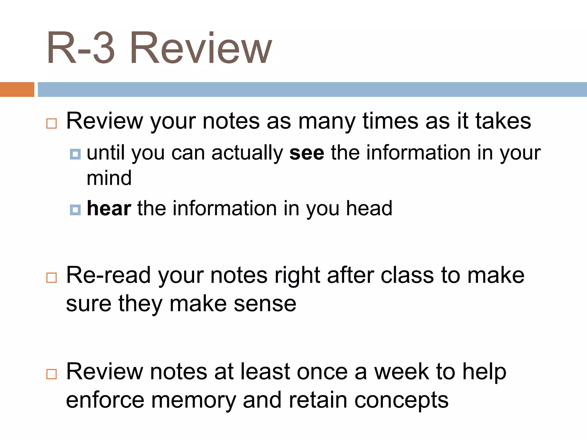 R-3 Review
   Review your notes as many times as it takes
     until
          you can actually see the information in your
      mind
     hear the information in you head



   Re-read your notes right after class to make
    sure they make sense

   Review notes at least once a week to help
    enforce memory and retain concepts
 