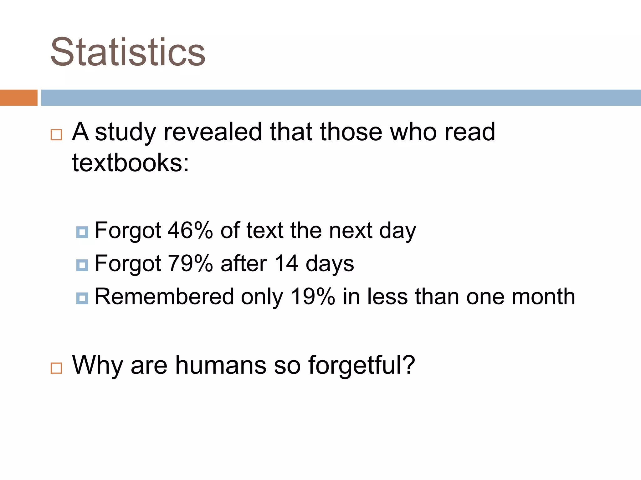 Statistics
   A study revealed that those who read
    textbooks:

     Forgot 46% of text the next day
     Forgot 79% after 14 days

     Remembered only 19% in less than one month



   Why are humans so forgetful?
 