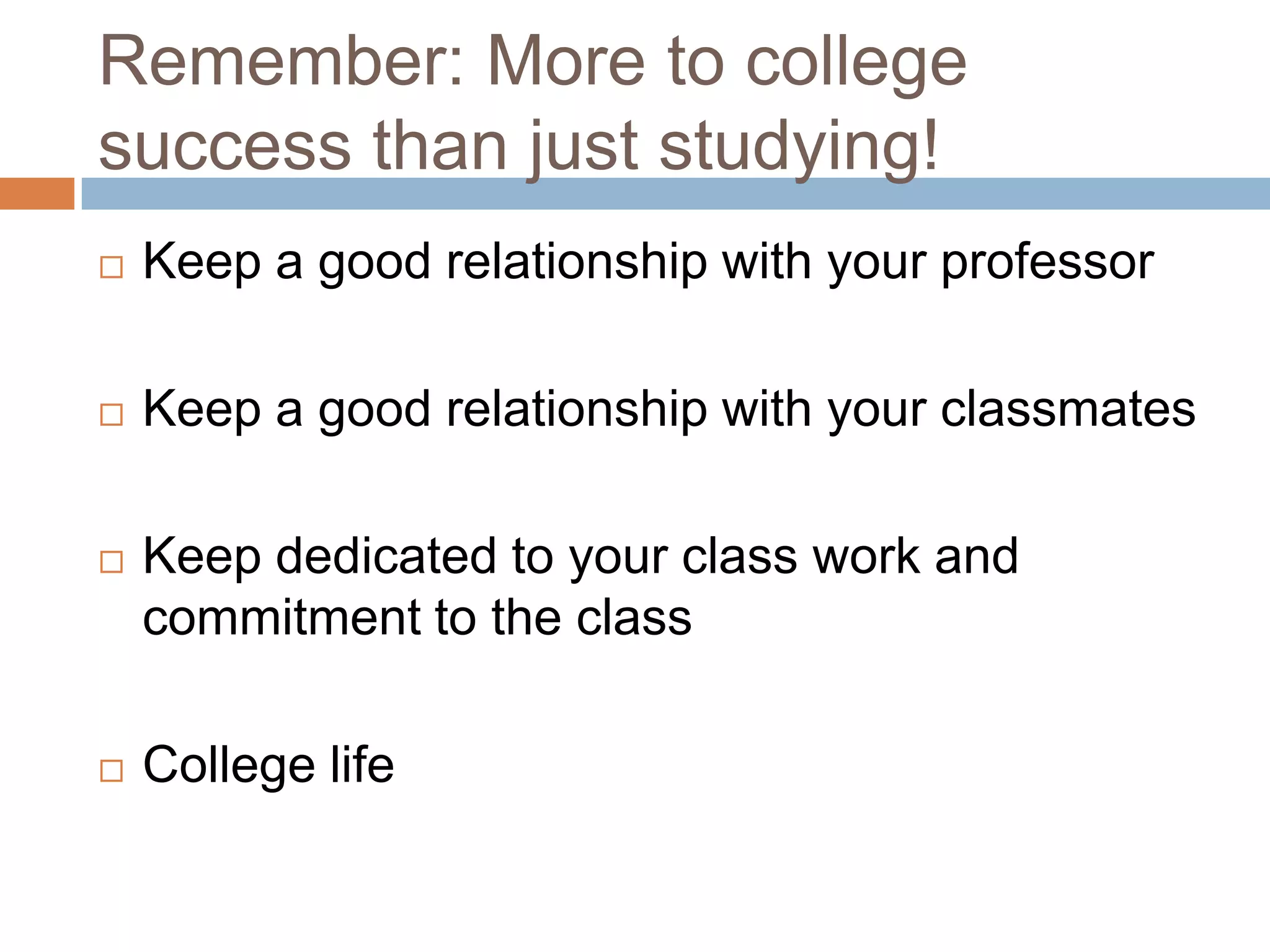 Remember: More to college
success than just studying!
   Keep a good relationship with your professor

   Keep a good relationship with your classmates

   Keep dedicated to your class work and
    commitment to the class

   College life
 