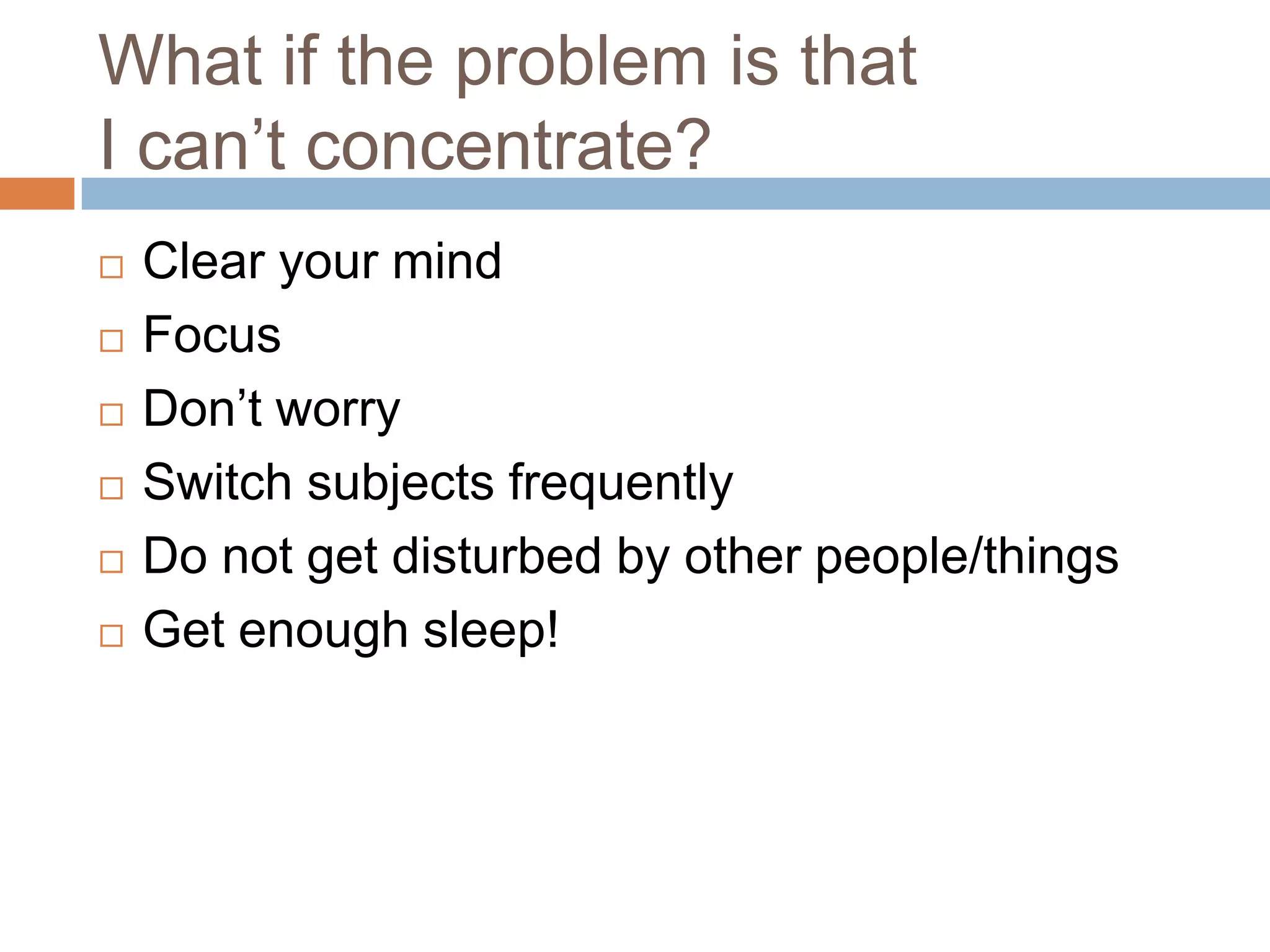 What if the problem is that
I can’t concentrate?
   Clear your mind
   Focus
   Don’t worry
   Switch subjects frequently
   Do not get disturbed by other people/things
   Get enough sleep!
 