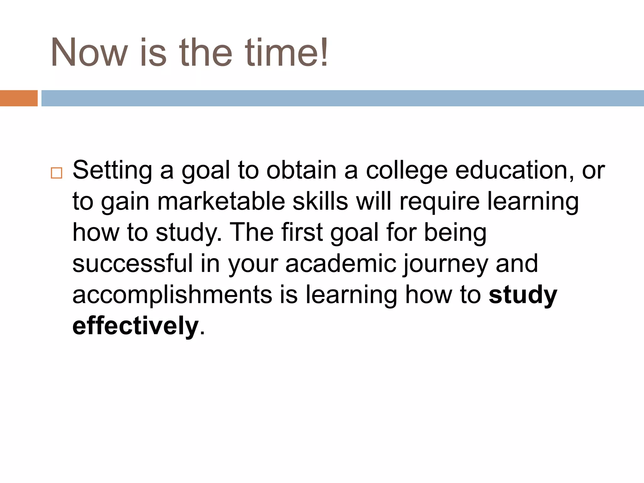 Now is the time!

   Setting a goal to obtain a college education, or
    to gain marketable skills will require learning
    how to study. The first goal for being
    successful in your academic journey and
    accomplishments is learning how to study
    effectively.
 