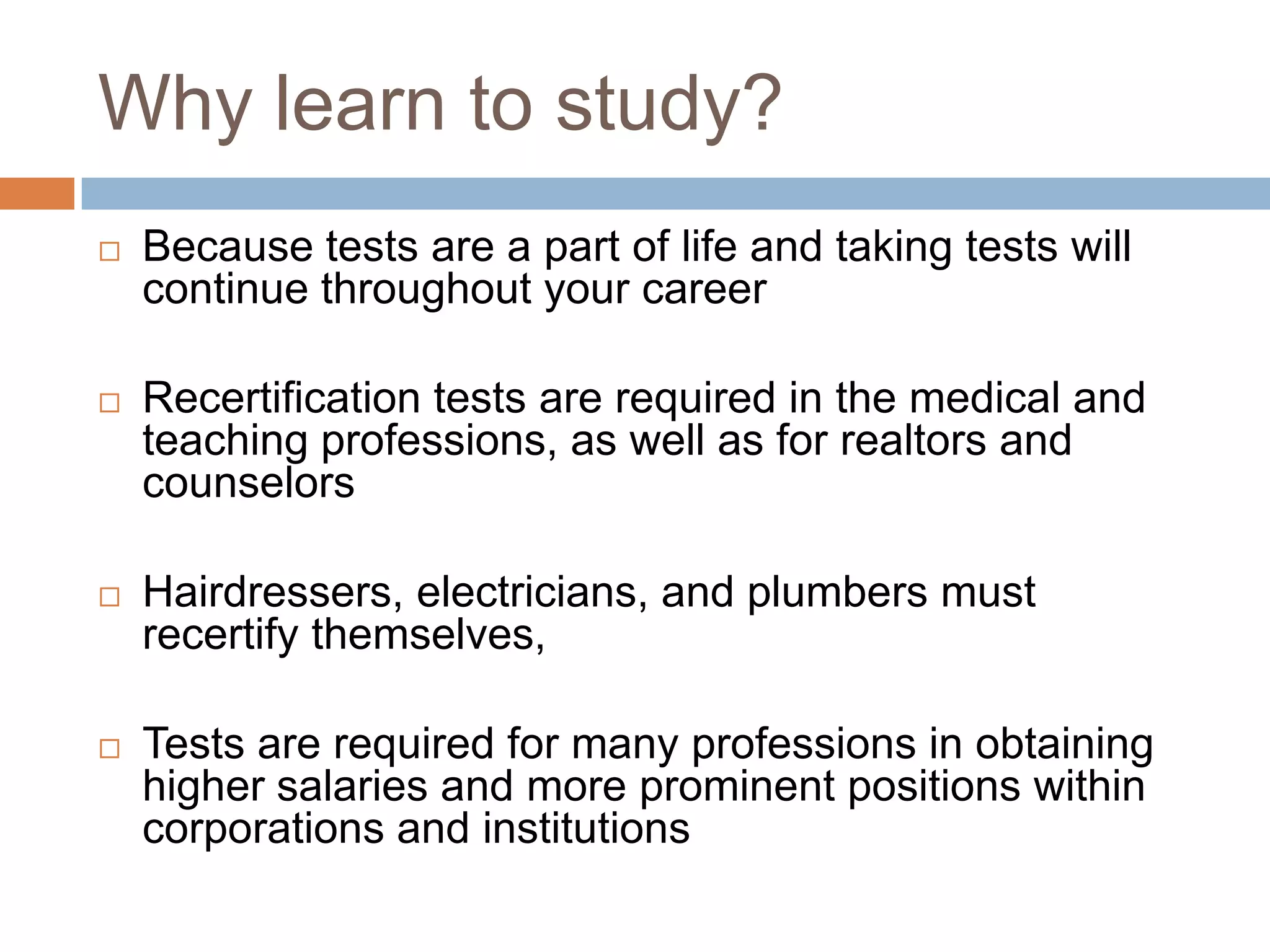 Why learn to study?
   Because tests are a part of life and taking tests will
    continue throughout your career

   Recertification tests are required in the medical and
    teaching professions, as well as for realtors and
    counselors

   Hairdressers, electricians, and plumbers must
    recertify themselves,

   Tests are required for many professions in obtaining
    higher salaries and more prominent positions within
    corporations and institutions
 