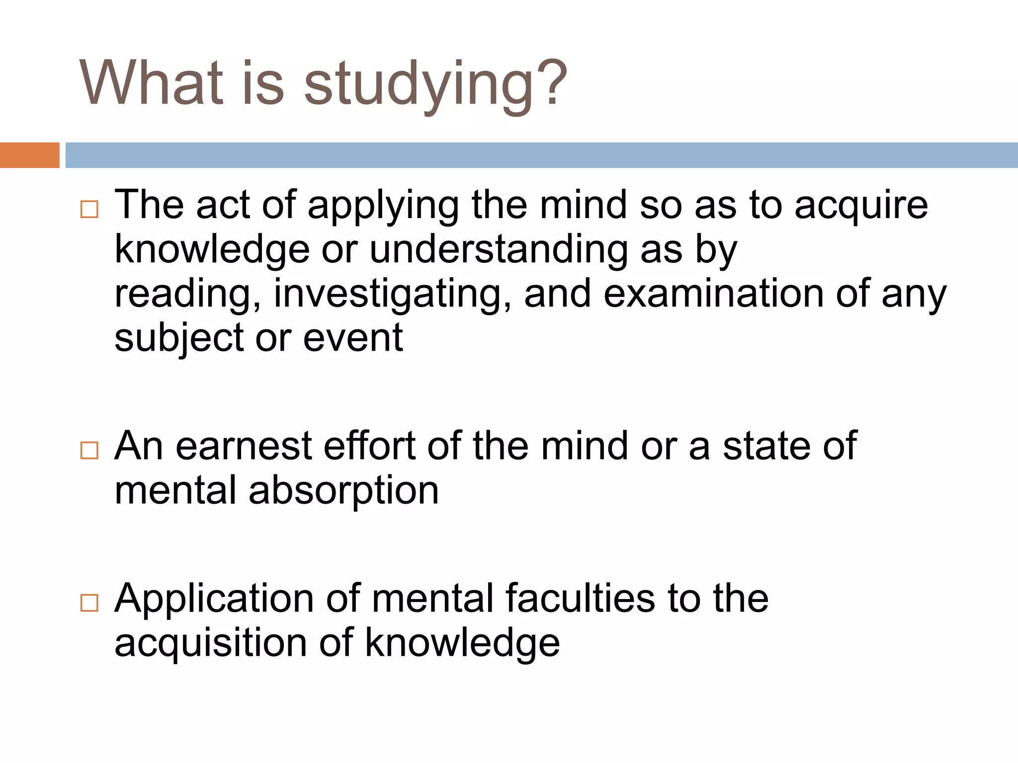 What is studying?
   The act of applying the mind so as to acquire
    knowledge or understanding as by
    reading, investigating, and examination of any
    subject or event

   An earnest effort of the mind or a state of
    mental absorption

   Application of mental faculties to the
    acquisition of knowledge
 