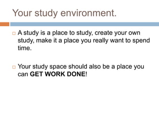 Your study environment.
   A study is a place to study, create your own
    study, make it a place you really want to spend
    time.

   Your study space should also be a place you
    can GET WORK DONE!
 