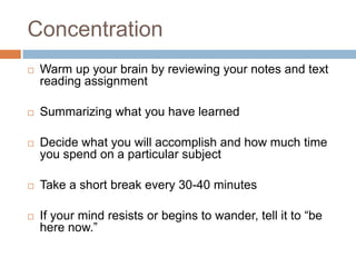 Concentration
   Warm up your brain by reviewing your notes and text
    reading assignment

   Summarizing what you have learned

   Decide what you will accomplish and how much time
    you spend on a particular subject

   Take a short break every 30-40 minutes

   If your mind resists or begins to wander, tell it to “be
    here now.”
 